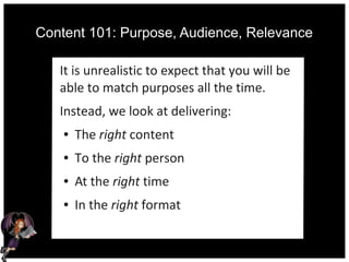 Content 101: Purpose, Audience, Relevance
It is unrealistic to expect that you will be
able to match purposes all the time.
Instead, we look at delivering:
● The right content
● To the right person
● At the right time
● In the right format
 
