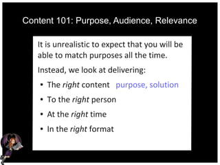 Content 101: Purpose, Audience, Relevance
It is unrealistic to expect that you will be
able to match purposes all the time.
Instead, we look at delivering:
● The right content purpose, solution
● To the right person
● At the right time
● In the right format
 