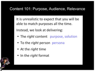Content 101: Purpose, Audience, Relevance
It is unrealistic to expect that you will be
able to match purposes all the time.
Instead, we look at delivering:
● The right content purpose, solution
● To the right person persona
● At the right time
● In the right format
 