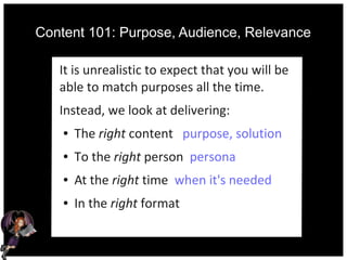 Content 101: Purpose, Audience, Relevance
It is unrealistic to expect that you will be
able to match purposes all the time.
Instead, we look at delivering:
● The right content purpose, solution
● To the right person persona
● At the right time when it's needed
● In the right format
 