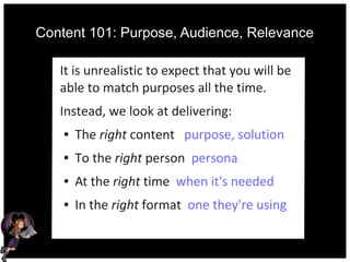 Content 101: Purpose, Audience, Relevance
It is unrealistic to expect that you will be
able to match purposes all the time.
Instead, we look at delivering:
● The right content purpose, solution
● To the right person persona
● At the right time when it's needed
● In the right format one they're using
 