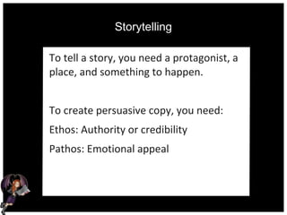 Storytelling
To tell a story, you need a protagonist, a
place, and something to happen.
To create persuasive copy, you need:
Ethos: Authority or credibility
Pathos: Emotional appeal
 