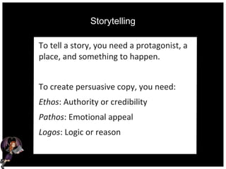 Storytelling
To tell a story, you need a protagonist, a
place, and something to happen.
To create persuasive copy, you need:
Ethos: Authority or credibility
Pathos: Emotional appeal
Logos: Logic or reason
 