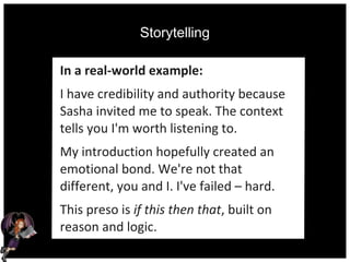 Storytelling
In a real-world example:
I have credibility and authority because
Sasha invited me to speak. The context
tells you I'm worth listening to.
My introduction hopefully created an
emotional bond. We're not that
different, you and I. I've failed – hard.
This preso is if this then that, built on
reason and logic.
 