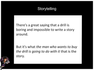 Storytelling
There's a great saying that a drill is
boring and impossible to write a story
around.
But it's what the man who wants to buy
the drill is going to do with it that is the
story.
 