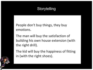 Storytelling
People don't buy things, they buy
emotions.
The man will buy the satisfaction of
building his own house extension (with
the right drill).
The kid will buy the happiness of fitting
in (with the right shoes).
 