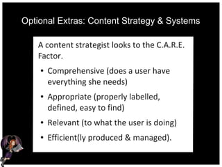 Optional Extras: Content Strategy & Systems
A content strategist looks to the C.A.R.E.
Factor.
● Comprehensive (does a user have
everything she needs)
● Appropriate (properly labelled,
defined, easy to find)
● Relevant (to what the user is doing)
● Efficient(ly produced & managed).
 