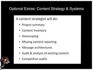 Optional Extras: Content Strategy & Systems
A content strategist will do:
● Project summary
● Content Inventory
● Datascaping
● Missing content reporting
● Message architectures
● Audit & analysis of existing content
● Competitive audits
 