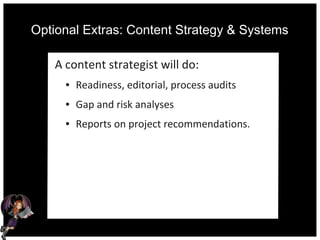 Optional Extras: Content Strategy & Systems
A content strategist will do:
● Readiness, editorial, process audits
● Gap and risk analyses
● Reports on project recommendations.
 