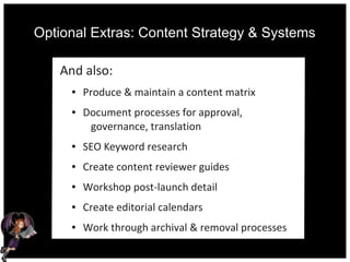 Optional Extras: Content Strategy & Systems
And also:
● Produce & maintain a content matrix
● Document processes for approval,
governance, translation
● SEO Keyword research
● Create content reviewer guides
● Workshop post-launch detail
● Create editorial calendars
● Work through archival & removal processes
 