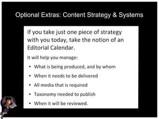 Optional Extras: Content Strategy & Systems
If you take just one piece of strategy
with you today, take the notion of an
Editorial Calendar.
It will help you manage:
● What is being produced, and by whom
● When it needs to be delivered
● All media that is required
● Taxonomy needed to publish
● When it will be reviewed.
 