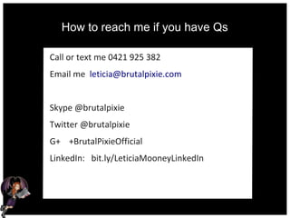 How to reach me if you have Qs
Call or text me 0421 925 382
Email me leticia@brutalpixie.com
Skype @brutalpixie
Twitter @brutalpixie
G+ +BrutalPixieOfficial
LinkedIn: bit.ly/LeticiaMooneyLinkedIn
 