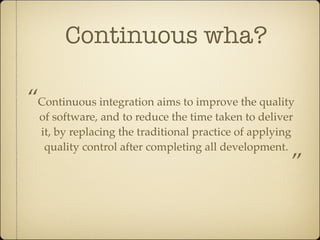 Continuous wha?

“Continuous integration aims to improve the quality
  of software, and to reduce the time taken to deliver
  it, by replacing the traditional practice of applying
   quality control after completing all development.
                                                      ”
 
