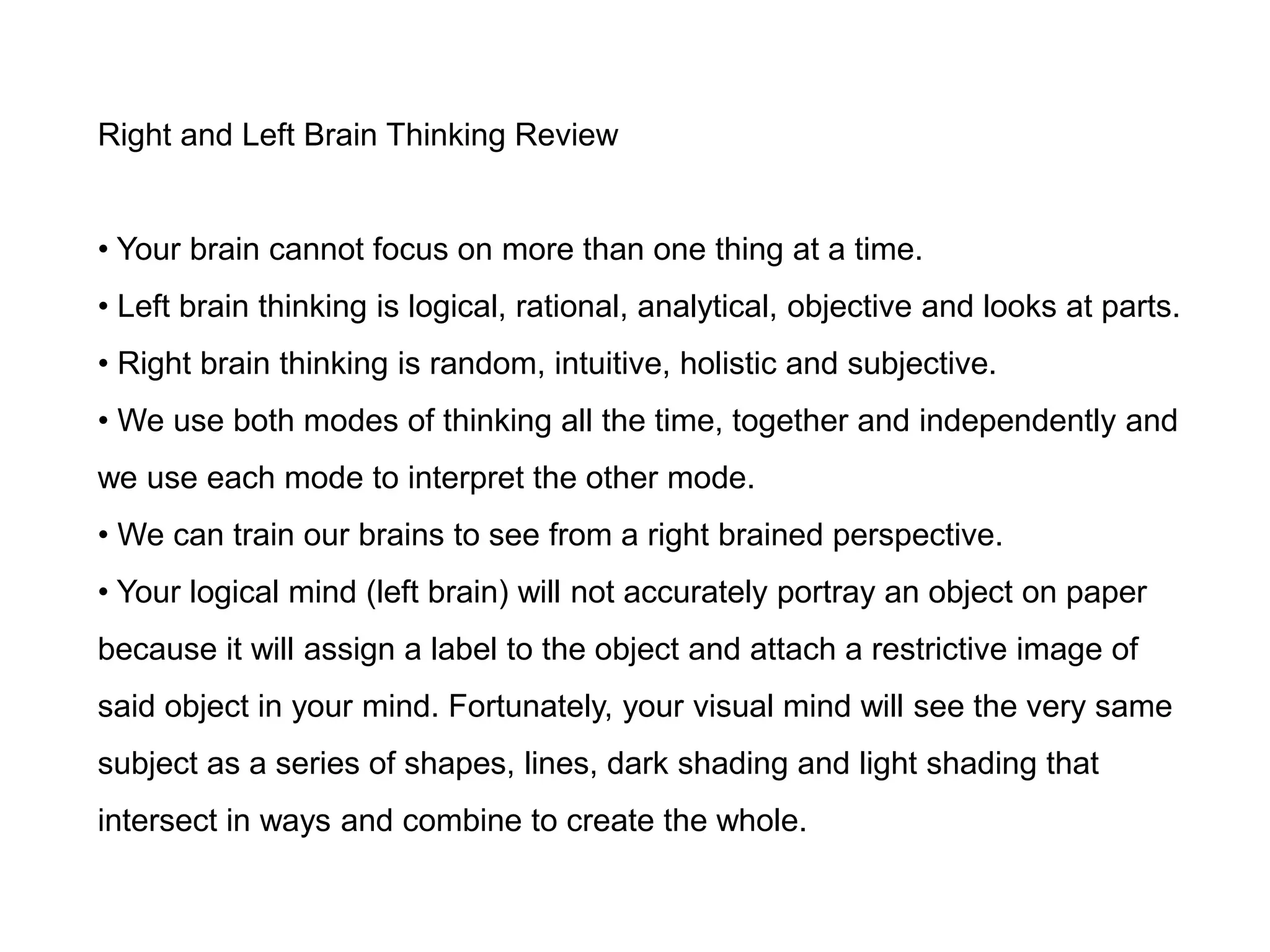 Right and Left Brain Thinking Review


• Your brain cannot focus on more than one thing at a time.
• Left brain thinking is logical, rational, analytical, objective and looks at parts.
• Right brain thinking is random, intuitive, holistic and subjective.
• We use both modes of thinking all the time, together and independently and
we use each mode to interpret the other mode.
• We can train our brains to see from a right brained perspective.
• Your logical mind (left brain) will not accurately portray an object on paper
because it will assign a label to the object and attach a restrictive image of
said object in your mind. Fortunately, your visual mind will see the very same
subject as a series of shapes, lines, dark shading and light shading that
intersect in ways and combine to create the whole.
 