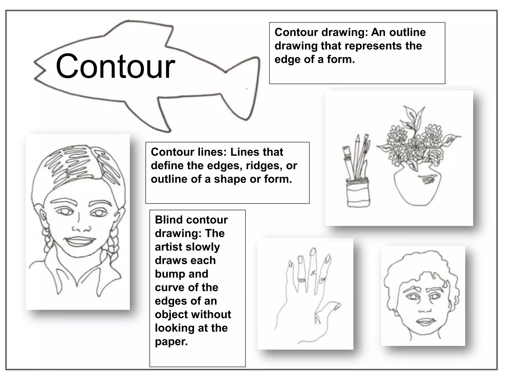 Contour drawing: An outline
                            drawing that represents the

Contour                     edge of a form.




     Contour lines: Lines that
     define the edges, ridges, or
     outline of a shape or form.


     Blind contour
     drawing: The
     artist slowly
     draws each
     bump and
     curve of the
     edges of an
     object without
     looking at the
     paper.
 