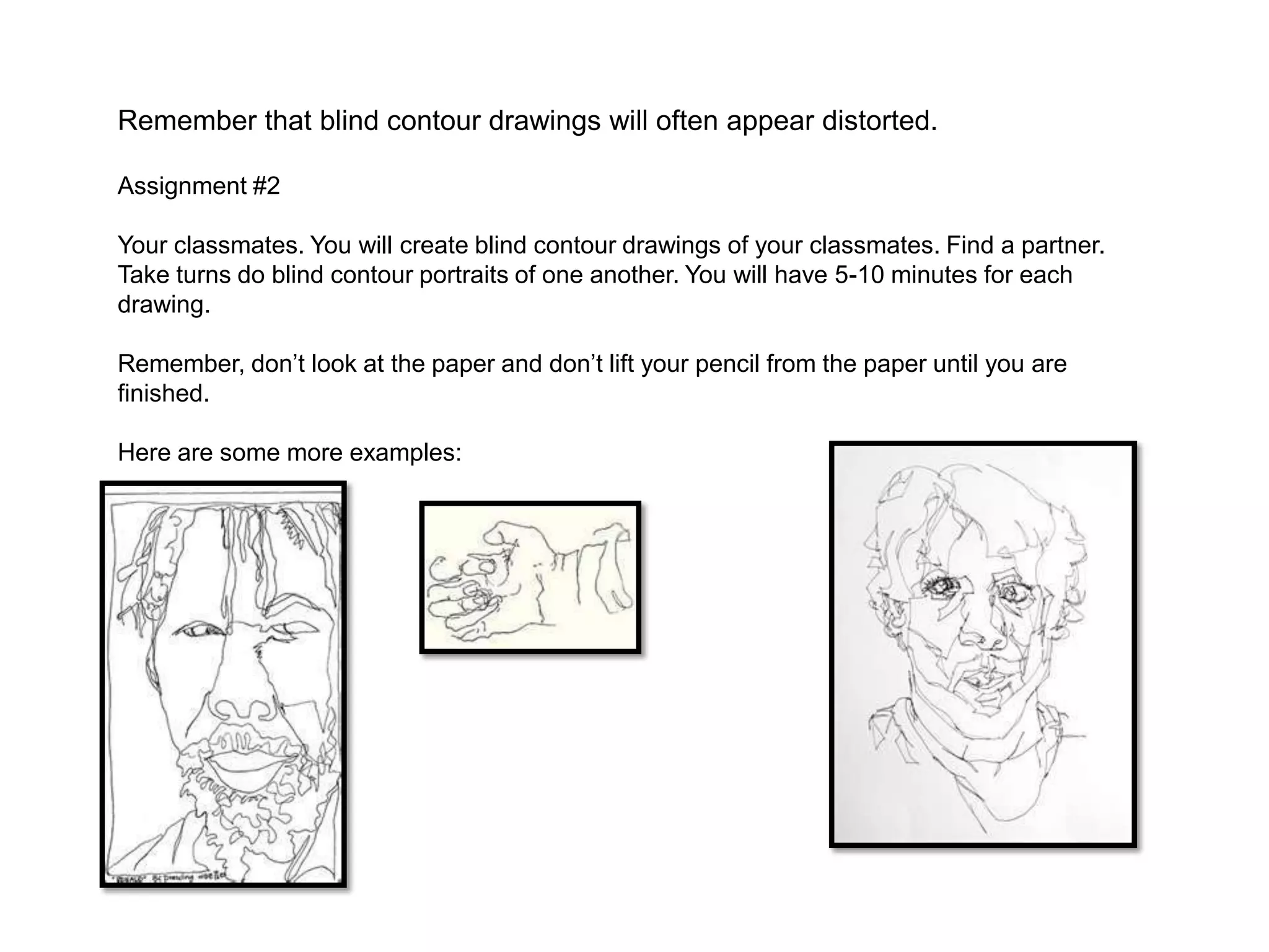 Remember that blind contour drawings will often appear distorted.

Assignment #2

Your classmates. You will create blind contour drawings of your classmates. Find a partner.
Take turns do blind contour portraits of one another. You will have 5-10 minutes for each
drawing.

Remember, don’t look at the paper and don’t lift your pencil from the paper until you are
finished.

Here are some more examples:
 