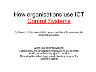 How organisations use ICT  Control Systems By the end of this presentation you should be able to answer the following questions: What is a control system? Explain how an air conditioning system, refrigerator and central heating system works Describe the advantages and disadvantages of a control system 