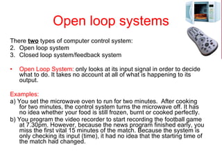 Open loop systems There  two  types of computer control system:  Open loop system Closed loop system/feedback system Open Loop System:  only looks at its input signal in order to decide what to do. It takes no account at all of what is happening to its output.  Examples: a) You set the microwave oven to run for two minutes.  After cooking for two minutes, the control system turns the microwave off. It has no idea whether your food is still frozen, burnt or cooked perfectly. b) You program the video recorder to start recording the football game at 7.30pm. However, because the news program finished early, you miss the first vital 15 minutes of the match. Because the system is only checking its input (time), it had no idea that the starting time of the match had changed.  