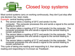 Closed loop systems Most control systems carry on working continuously, they don’t just stop after one decision has  been made. Example:  central heating system The sensor takes a reading of 20 ° C and sends it to the computer.  The computer processes this and sends a signal to the central heating to switch on. The sensor takes a reading of 21 ° C and sends it to the computer.  The computer processes this and sends a signal to the central heating to remain switched on. The sensor takes a reading of 22 ° C and sends it to the computer.  The computer processes this and sends a signal to the central heating to switch off. The sensor takes a reading of 21 ° C and sends it to the computer.  The computer processes this and sends a signal to the central heating to remain switched on. This cycle of taking one reading and responding to it, then taking another reading and responding to it is known as ‘Feedback’. 