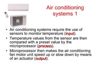 Air conditioning systems 1 Air conditioning systems require the use of sensors to monitor temperature ( input ). Temperature values from the sensor are then compared with a preset value by the microprocessor ( process ). Microprocessor then makes the air conditioning fan motor unit speed up or slow down by means of an actuator ( output ).  