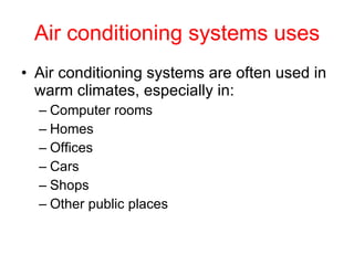 Air conditioning systems uses Air conditioning systems are often used in warm climates, especially in: Computer rooms Homes Offices Cars Shops Other public places 