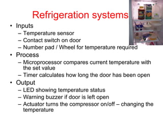 Refrigeration systems Inputs Temperature sensor Contact switch on door Number pad / Wheel for temperature required Process Microprocessor compares current temperature with the set value Timer calculates how long the door has been open Output LED showing temperature status Warning buzzer if door is left open Actuator turns the compressor on/off – changing the temperature 