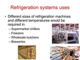 Refrigeration systems uses Different sizes of refrigeration machines and different temperatures would be required in  Supermarket chillers Freezers Wholesale butchers Breweries 