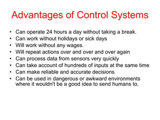 Advantages of Control Systems Can operate 24 hours a day without taking a break.   Can work without holidays or sick days  Will work without any wages.  Will repeat actions over and over and over again  Can process data from sensors very quickly  Can take account of hundreds of inputs at the same time  Can make reliable and accurate decisions  Can be used in dangerous or awkward environments where it wouldn't be a good idea to send humans to.  