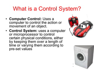 What is a Control System? Computer Control:  Uses a computer to control the action or movement of an object. Control System:  uses a computer or microprocessor to control certain physical conditions, either by keeping them over a length of time or varying them according to pre-set values   