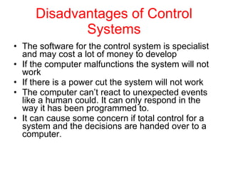 Disadvantages of Control Systems The software for the control system is specialist and may cost a lot of money to develop  If the computer malfunctions the system will not work  If there is a power cut the system will not work  The computer can’t react to unexpected events like a human could. It can only respond in the way it has been programmed to.  It can cause some concern if total control for a system and the decisions are handed over to a computer.  