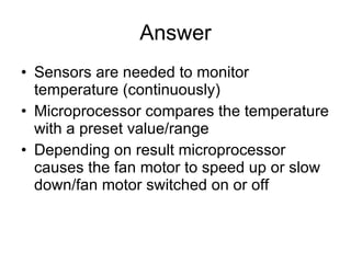 Answer Sensors are needed to monitor temperature (continuously) Microprocessor compares the temperature with a preset value/range Depending on result microprocessor causes the fan motor to speed up or slow down/fan motor switched on or off 