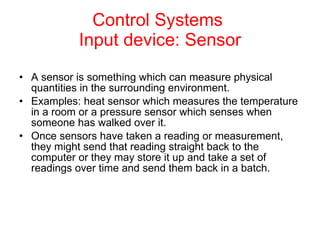 Control Systems  Input device: Sensor A sensor is something which can measure physical quantities in the surrounding environment.   Examples: heat sensor which measures the temperature in a room or a pressure sensor which senses when someone has walked over it. Once sensors have taken a reading or measurement, they might send that reading straight back to the computer or they may store it up and take a set of readings over time and send them back in a batch.   