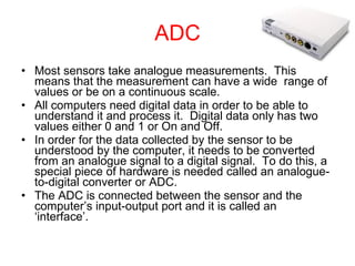 ADC Most sensors take analogue measurements.  This means that the measurement can have a wide  range of values or be on a continuous scale. All computers need digital data in order to be able to understand it and process it.  Digital data only has two values either 0 and 1 or On and Off. In order for the data collected by the sensor to be understood by the computer, it needs to be converted from an analogue signal to a digital signal.  To do this, a special piece of hardware is needed called an analogue-to-digital converter or ADC. The ADC is connected between the sensor and the computer’s input-output port and it is called an ‘interface’. 