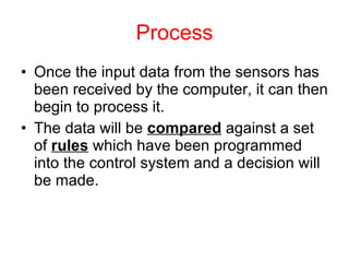 Process Once the input data from the sensors has been received by the computer, it can then begin to process it. The data will be  compared  against a set of  rules  which have been programmed into the control system and a decision will be made. 