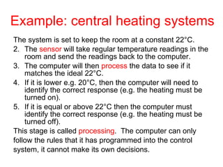 Example: central heating systems The system is set to keep the room at a constant 22 ° C.   The  sensor  will take regular temperature readings in the room and send the readings back to the computer.   The computer will then  process  the data to see if it matches the ideal 22 ° C.   If it is lower e.g. 20 ° C, then the computer will need to identify the correct response (e.g. the heating must be turned on).   If it is equal or above 22 ° C then the computer must identify the correct response (e.g. the heating must be turned off).  This stage is called  processing .  The computer can only follow the rules that it has programmed into the control system, it cannot make its own decisions.  