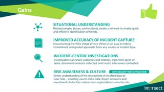 Gains
INCIDENT-CENTRIC INVESTIGATIONS
Investigators can share outcomes and findings, track time spent on
tasks, document evidence collected, and record interviews conducted.
IMPROVED ACCURACY OF INCIDENT CAPTURE
Documenting the Who What Where When in an easy to follow,
streamlined, and guided approach, from any source or incident type.
RISK AWARENESS & CULTURE
Better understanding of the relationship of incident data to
your risks – enabling you to make data-driven decisions and
investments to further reduce your organization’s security risk.
SITUATIONAL UNDERSTANDING
Related people, places, and incidents create a network to enable quick
and effective identification of trends.
WITH SECURITY RISK APPLICATION
 