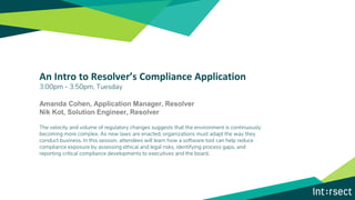 An Intro to Resolver’s Compliance Application
3:00pm - 3:50pm, Tuesday
Amanda Cohen, Application Manager, Resolver
Nik Kot, Solution Engineer, Resolver
The velocity and volume of regulatory changes suggests that the environment is continuously
becoming more complex. As new laws are enacted, organizations must adapt the way they
conduct business. In this session, attendees will learn how a software tool can help reduce
compliance exposure by assessing ethical and legal risks, identifying process gaps, and
reporting critical compliance developments to executives and the board.
 