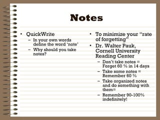 Notes QuickWrite In your own words define the word ‘note’ Why should you take notes? To minimize your “rate of forgetting” Dr. Walter Pauk, Cornell University Reading Center Don’t take notes = Forget 60 % in 14 days Take some notes = Remember 60 % Take organized notes and do something with them= Remember 90-100% indefinitely! 