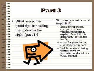 Part 3 What are some good tips for taking the notes on the right (part 3)? Write only what is most important:  listen for repetition, change in pace or volume, numbering, explicit clues (“this is important,” or “on the test”);  watch for gestures, or clues to organization;  look for material being written down by instructor or shared in a visual manner 