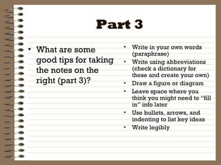Part 3 What are some good tips for taking the notes on the right (part 3)? Write in your own words (paraphrase) Write using abbreviations (check a dictionary for these and create your own) Draw a figure or diagram Leave space where you think you might need to “fill in” info later Use bullets, arrows, and indenting to list key ideas Write legibly 