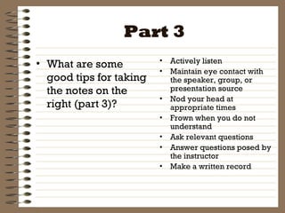 Part 3 What are some good tips for taking the notes on the right (part 3)? Actively listen Maintain eye contact with the speaker, group, or presentation source Nod your head at appropriate times Frown when you do not understand Ask relevant questions Answer questions posed by the instructor Make a written record 