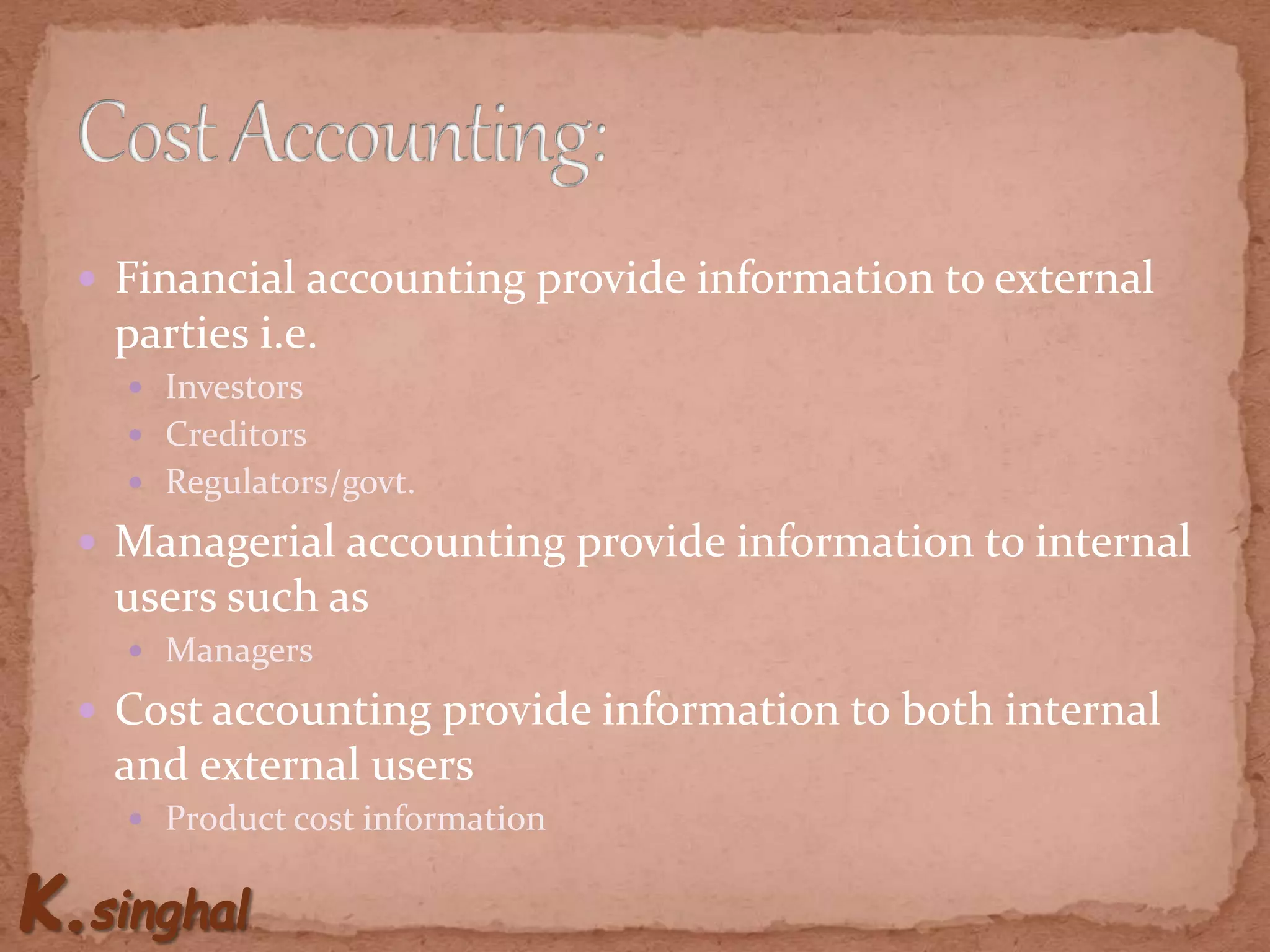  Financial accounting provide information to external
parties i.e.
 Investors
 Creditors
 Regulators/govt.
 Managerial accounting provide information to internal
users such as
 Managers
 Cost accounting provide information to both internal
and external users
 Product cost information
 