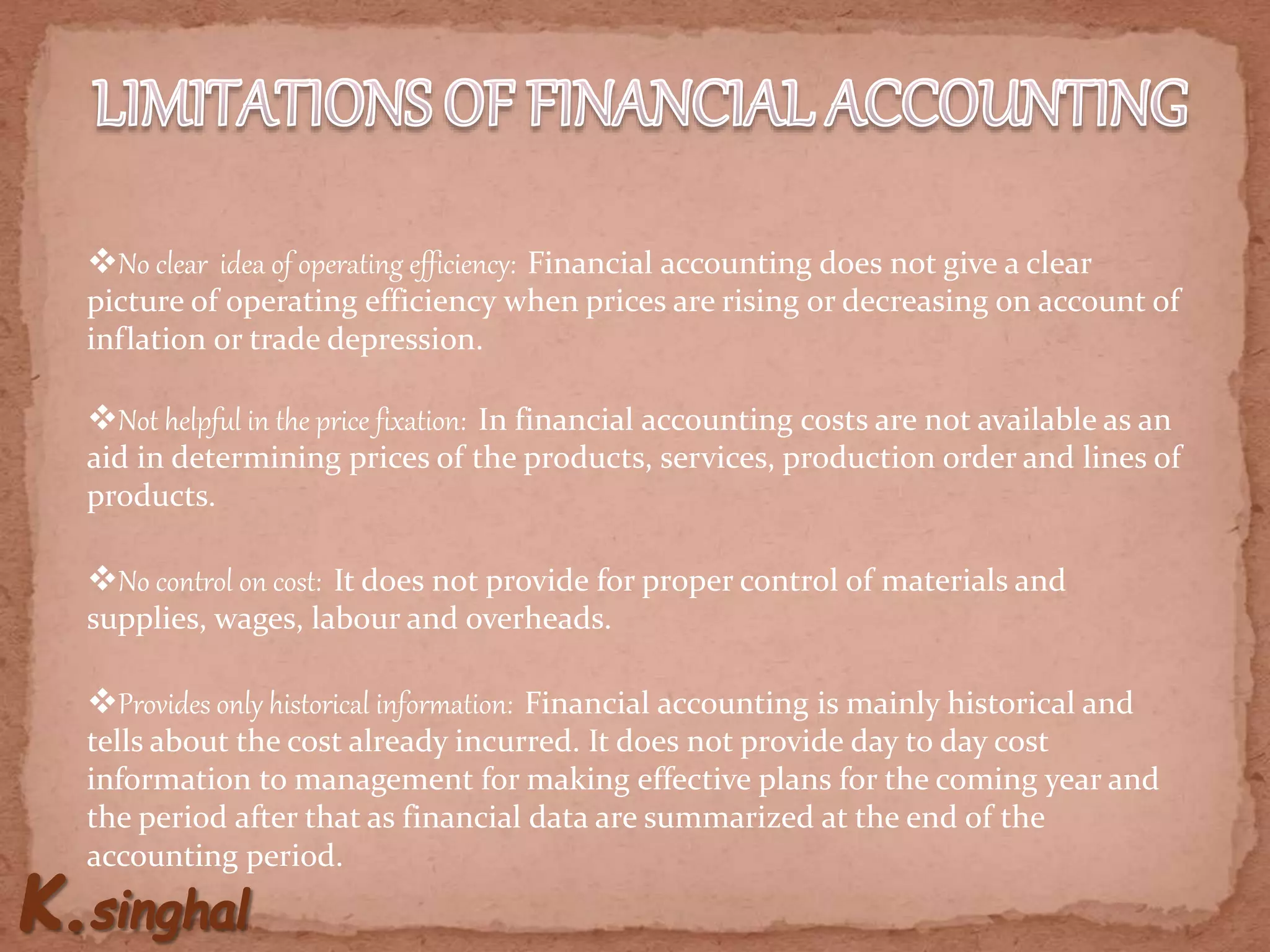 No clear idea of operating efficiency: Financial accounting does not give a clear
picture of operating efficiency when prices are rising or decreasing on account of
inflation or trade depression.
Not helpful in the price fixation: In financial accounting costs are not available as an
aid in determining prices of the products, services, production order and lines of
products.
No control on cost: It does not provide for proper control of materials and
supplies, wages, labour and overheads.
Provides only historical information: Financial accounting is mainly historical and
tells about the cost already incurred. It does not provide day to day cost
information to management for making effective plans for the coming year and
the period after that as financial data are summarized at the end of the
accounting period.
 