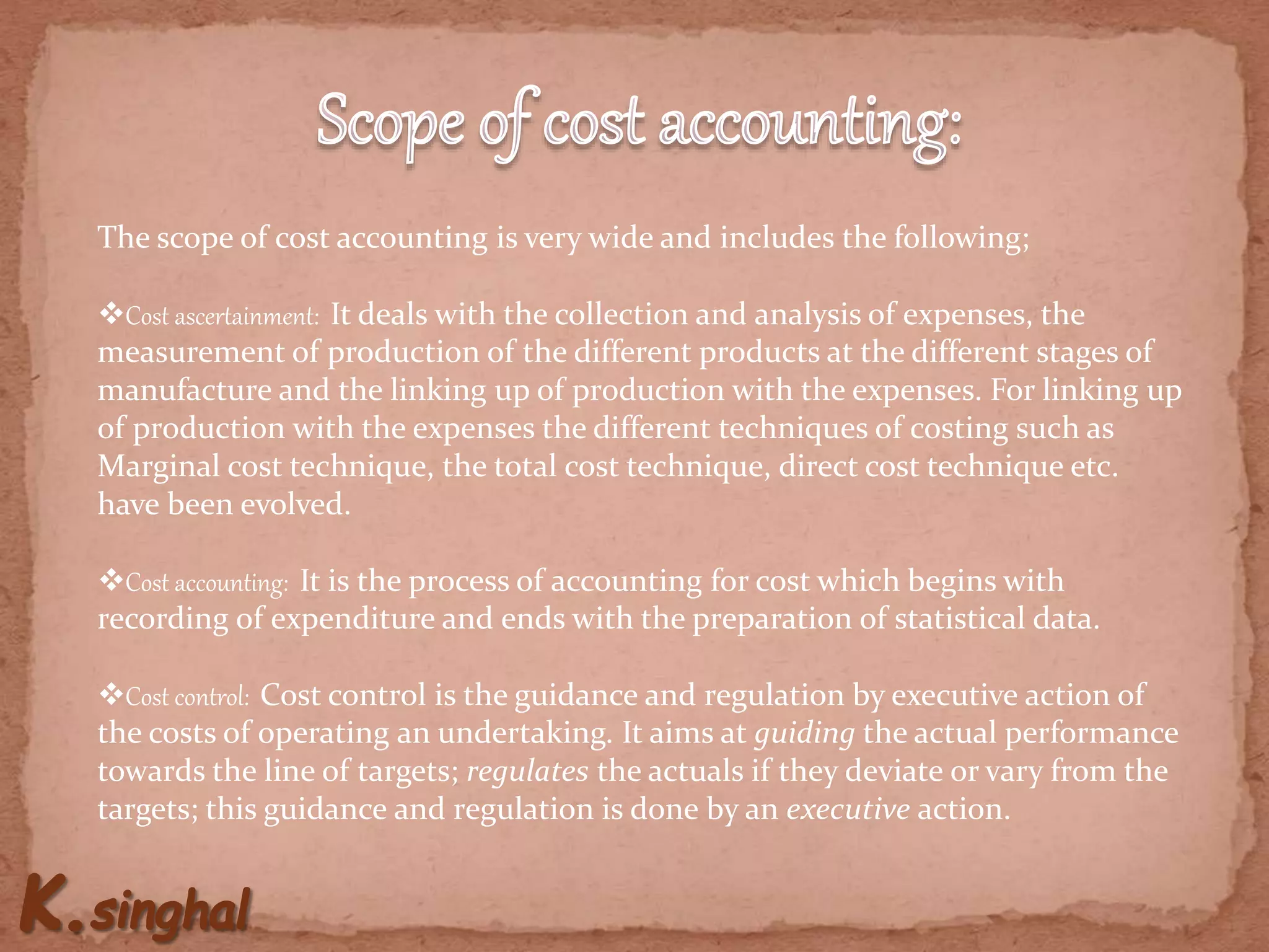 The scope of cost accounting is very wide and includes the following;
Cost ascertainment: It deals with the collection and analysis of expenses, the
measurement of production of the different products at the different stages of
manufacture and the linking up of production with the expenses. For linking up
of production with the expenses the different techniques of costing such as
Marginal cost technique, the total cost technique, direct cost technique etc.
have been evolved.
Cost accounting: It is the process of accounting for cost which begins with
recording of expenditure and ends with the preparation of statistical data.
Cost control: Cost control is the guidance and regulation by executive action of
the costs of operating an undertaking. It aims at guiding the actual performance
towards the line of targets; regulates the actuals if they deviate or vary from the
targets; this guidance and regulation is done by an executive action.
 