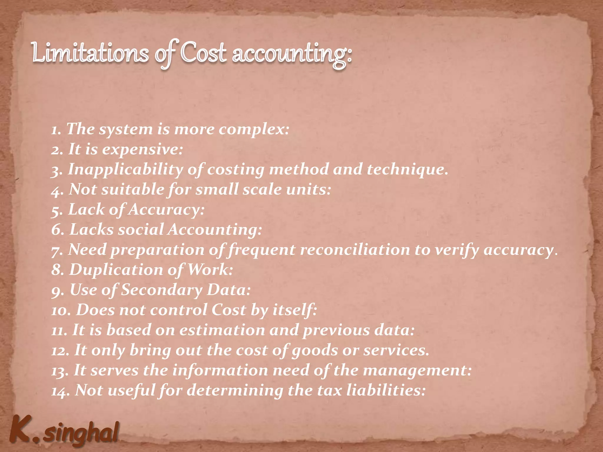 1. The system is more complex:
2. It is expensive:
3. Inapplicability of costing method and technique.
4. Not suitable for small scale units:
5. Lack of Accuracy:
6. Lacks social Accounting:
7. Need preparation of frequent reconciliation to verify accuracy.
8. Duplication of Work:
9. Use of Secondary Data:
10. Does not control Cost by itself:
11. It is based on estimation and previous data:
12. It only bring out the cost of goods or services.
13. It serves the information need of the management:
14. Not useful for determining the tax liabilities:
 