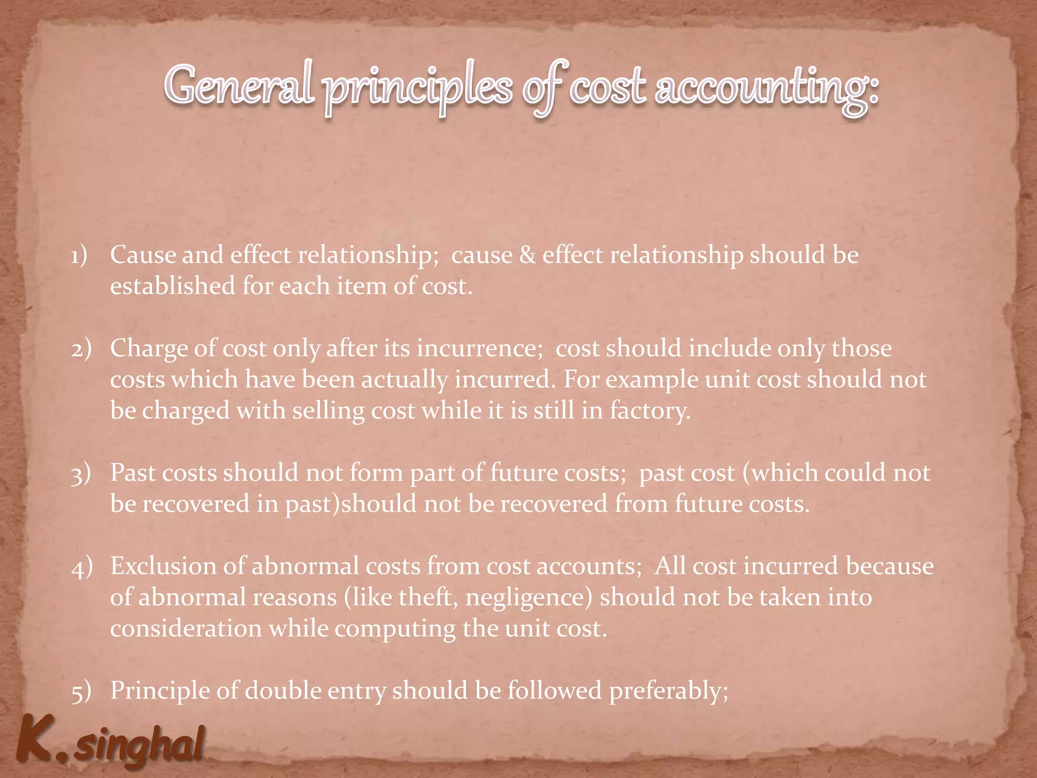 1) Cause and effect relationship; cause & effect relationship should be
established for each item of cost.
2) Charge of cost only after its incurrence; cost should include only those
costs which have been actually incurred. For example unit cost should not
be charged with selling cost while it is still in factory.
3) Past costs should not form part of future costs; past cost (which could not
be recovered in past)should not be recovered from future costs.
4) Exclusion of abnormal costs from cost accounts; All cost incurred because
of abnormal reasons (like theft, negligence) should not be taken into
consideration while computing the unit cost.
5) Principle of double entry should be followed preferably;
 