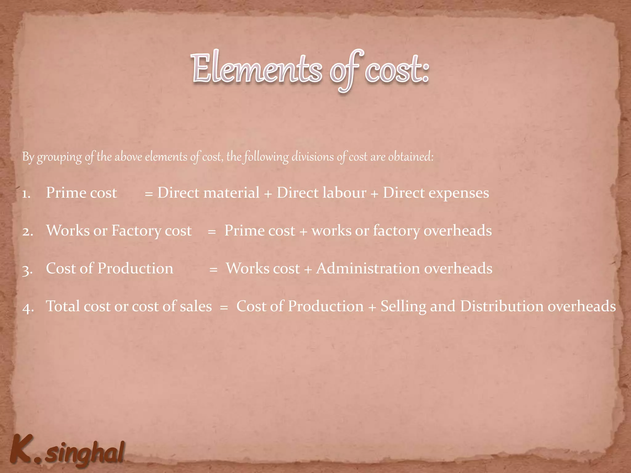 By grouping of the above elements of cost, the following divisions of cost are obtained:
1. Prime cost = Direct material + Direct labour + Direct expenses
2. Works or Factory cost = Prime cost + works or factory overheads
3. Cost of Production = Works cost + Administration overheads
4. Total cost or cost of sales = Cost of Production + Selling and Distribution overheads
 