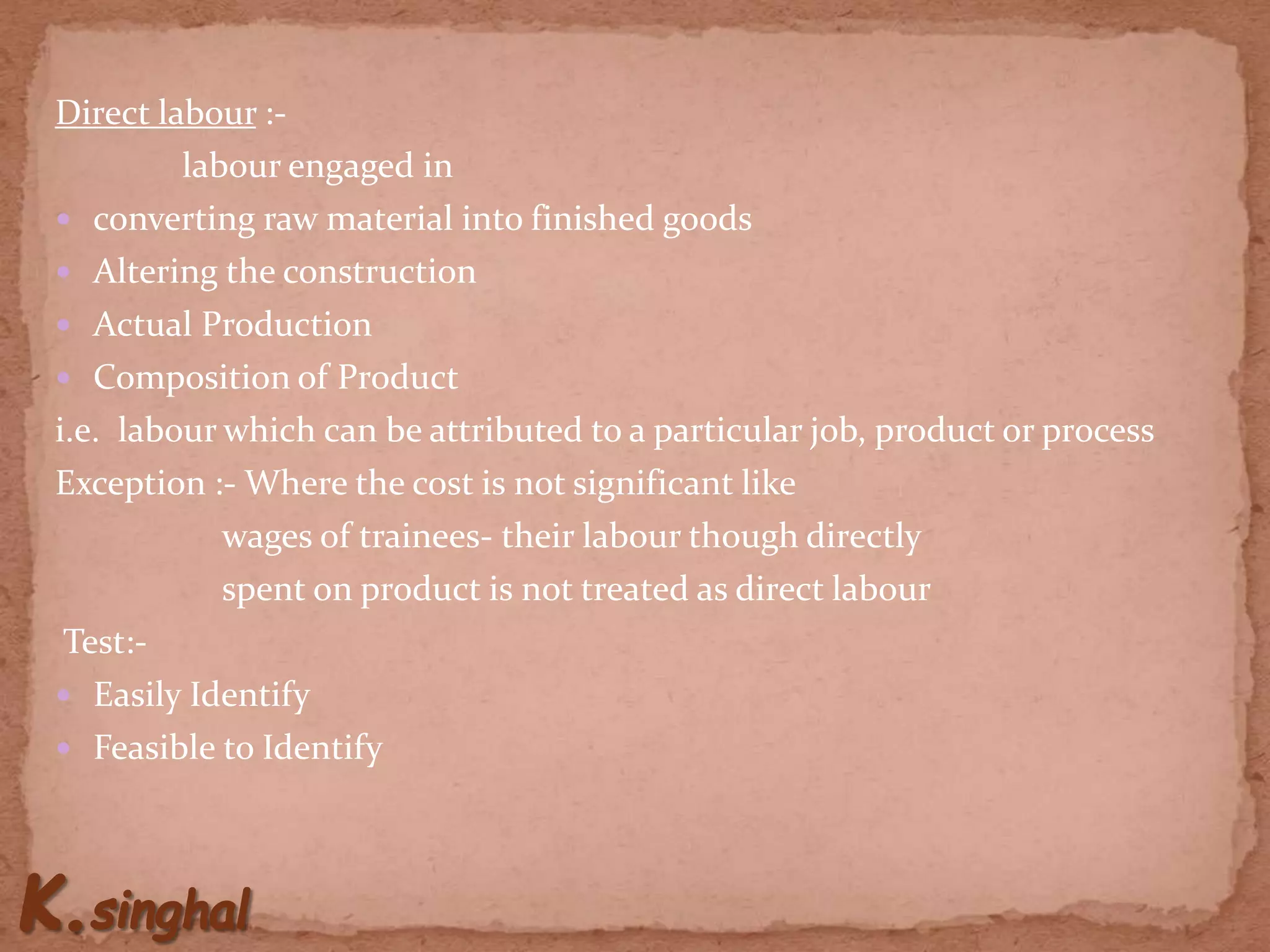 Direct labour :-
labour engaged in
 converting raw material into finished goods
 Altering the construction
 Actual Production
 Composition of Product
i.e. labour which can be attributed to a particular job, product or process
Exception :- Where the cost is not significant like
wages of trainees- their labour though directly
spent on product is not treated as direct labour
Test:-
 Easily Identify
 Feasible to Identify
 