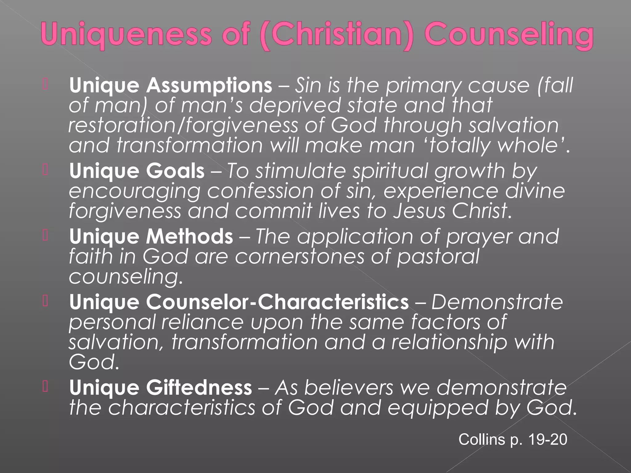    Unique Assumptions – Sin is the primary cause (fall
    of man) of man’s deprived state and that
    restoration/forgiveness of God through salvation
    and transformation will make man ‘totally whole’.
   Unique Goals – To stimulate spiritual growth by
    encouraging confession of sin, experience divine
    forgiveness and commit lives to Jesus Christ.
   Unique Methods – The application of prayer and
    faith in God are cornerstones of pastoral
    counseling.
   Unique Counselor-Characteristics – Demonstrate
    personal reliance upon the same factors of
    salvation, transformation and a relationship with
    God.
   Unique Giftedness – As believers we demonstrate
    the characteristics of God and equipped by God.
                                          Collins p. 19-20
 