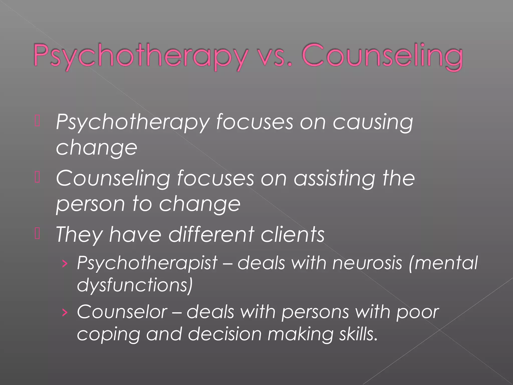  Psychotherapy focuses on causing
  change
 Counseling focuses on assisting the
  person to change
 They have different clients
    › Psychotherapist – deals with neurosis (mental
      dysfunctions)
    › Counselor – deals with persons with poor
      coping and decision making skills.
 